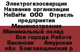 Электрогазосварщик › Название организации ­ НеВаНи, ООО › Отрасль предприятия ­ Машиностроение › Минимальный оклад ­ 70 000 - Все города Работа » Вакансии   . Амурская обл.,Благовещенский р-н